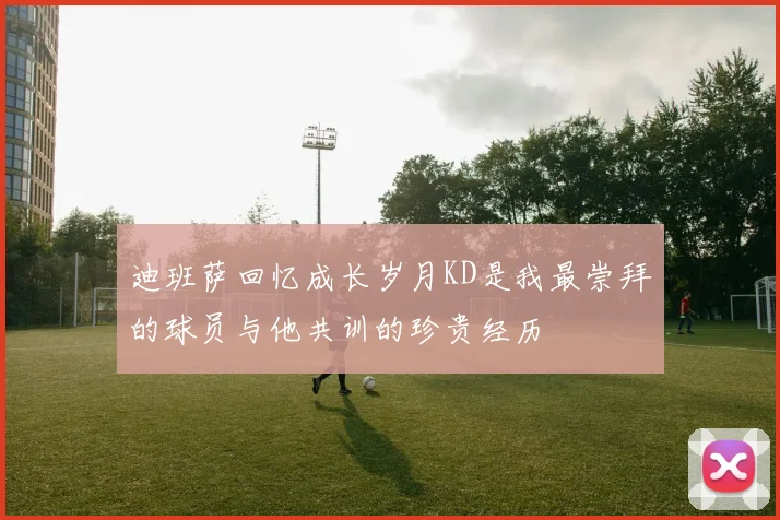 迪班萨回忆成长岁月KD是我最崇拜的球员与他共训的珍贵经历