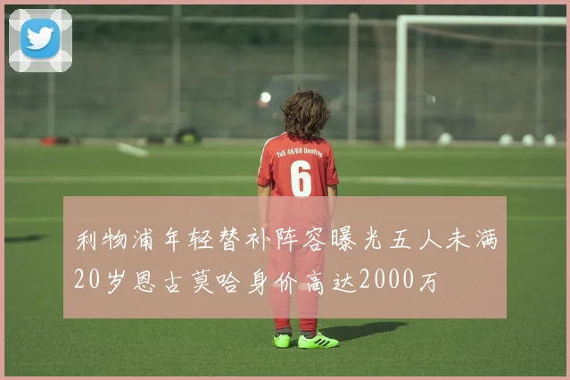 利物浦年轻替补阵容曝光五人未满20岁恩古莫哈身价高达2000万
