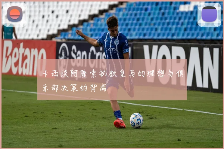 卡西谈阿隆索执教皇马的理想与俱乐部决策的背离