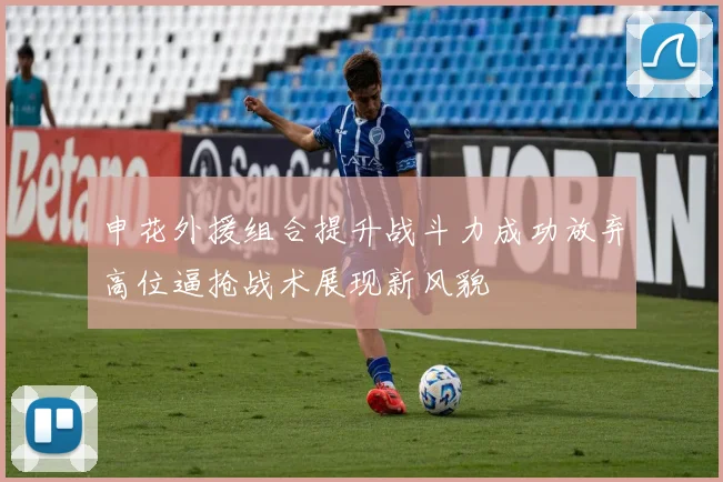 申花外援组合提升战斗力成功放弃高位逼抢战术展现新风貌