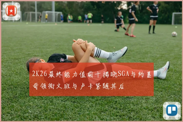 2K26最终能力值前十揭晓SGA与约基奇领衔文班与卢卡紧随其后