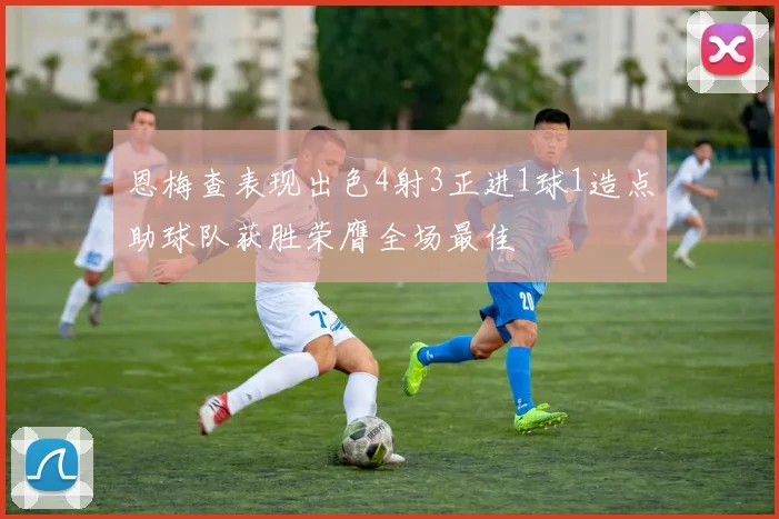 恩梅查表现出色4射3正进1球1造点助球队获胜荣膺全场最佳