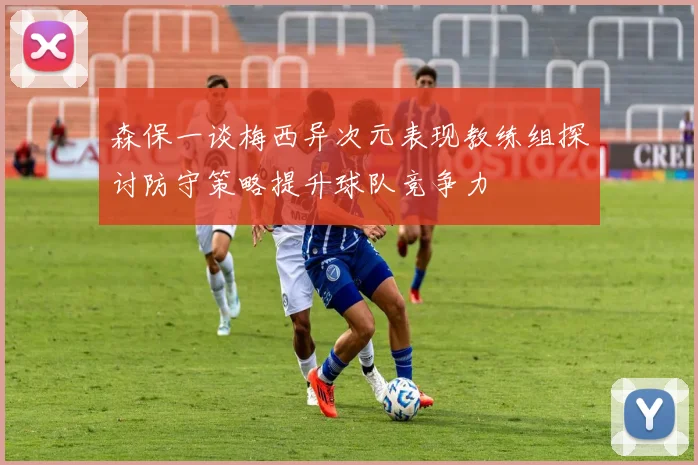 森保一谈梅西异次元表现教练组探讨防守策略提升球队竞争力