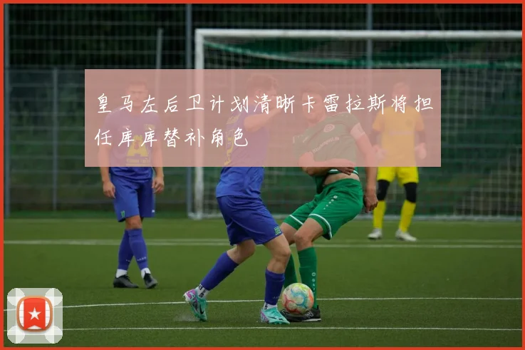 皇马左后卫计划清晰卡雷拉斯将担任库库替补角色