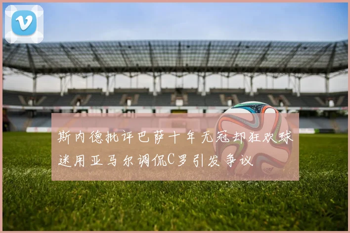 斯内德批评巴萨十年无冠却狂欢球迷用亚马尔调侃C罗引发争议