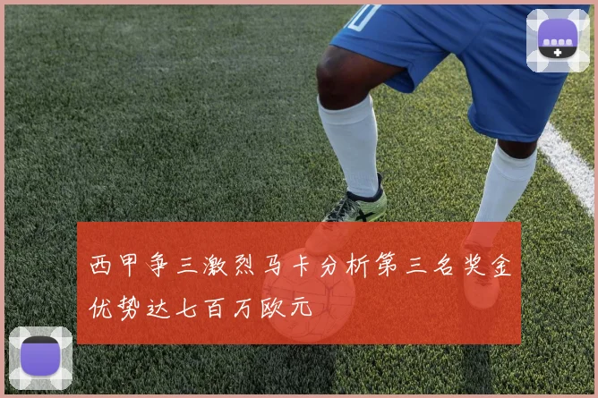西甲争三激烈马卡分析第三名奖金优势达七百万欧元