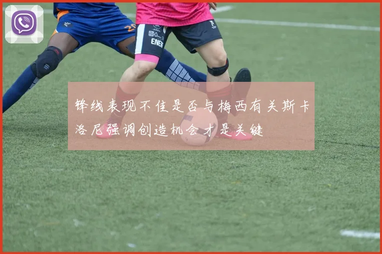 锋线表现不佳是否与梅西有关斯卡洛尼强调创造机会才是关键