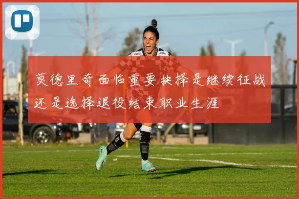 莫德里奇面临重要抉择是继续征战还是选择退役结束职业生涯